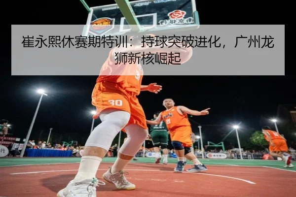崔永熙休赛期特训：持球突破进化，广州龙狮新核崛起
