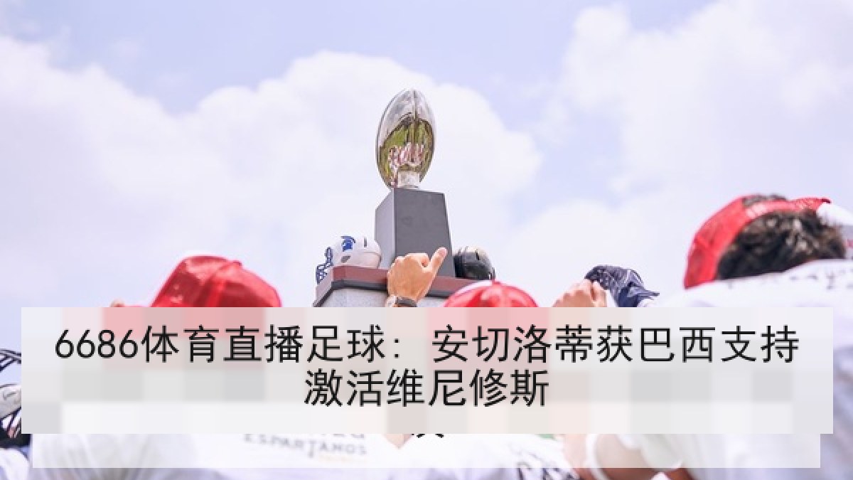 6686体育直播足球: 安切洛蒂获巴西支持激活维尼修斯