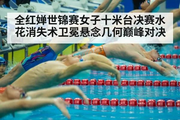 全红婵世锦赛女子十米台决赛水花消失术卫冕悬念几何巅峰对决