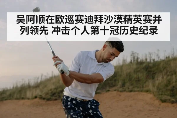 吴阿顺在欧巡赛迪拜沙漠精英赛并列领先 冲击个人第十冠历史纪录