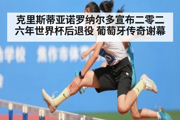克里斯蒂亚诺罗纳尔多宣布二零二六年世界杯后退役 葡萄牙传奇谢幕